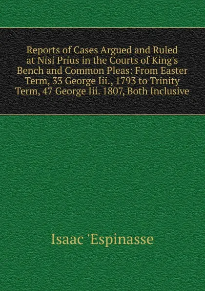 Обложка книги Reports of Cases Argued and Ruled at Nisi Prius in the Courts of King.s Bench and Common Pleas: From Easter Term, 33 George Iii., 1793 to Trinity Term, 47 George Iii. 1807, Both Inclusive, Isaac 'Espinasse