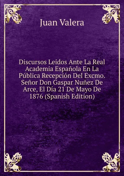 Обложка книги Discursos Leidos Ante La Real Academia Espanola En La Publica Recepcion Del Excmo. Senor Don Gaspar Nunez De Arce, El Dia 21 De Mayo De 1876 (Spanish Edition), Juan Valera