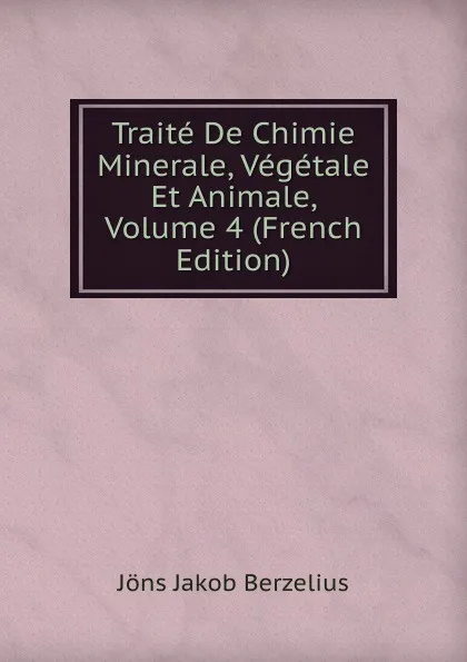 Обложка книги Traite De Chimie Minerale, Vegetale Et Animale, Volume 4 (French Edition), Jöns Jakob Berzelius