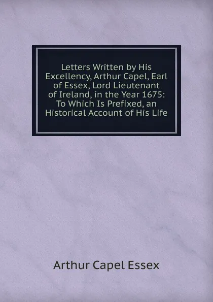 Обложка книги Letters Written by His Excellency, Arthur Capel, Earl of Essex, Lord Lieutenant of Ireland, in the Year 1675: To Which Is Prefixed, an Historical Account of His Life, Arthur Capel Essex
