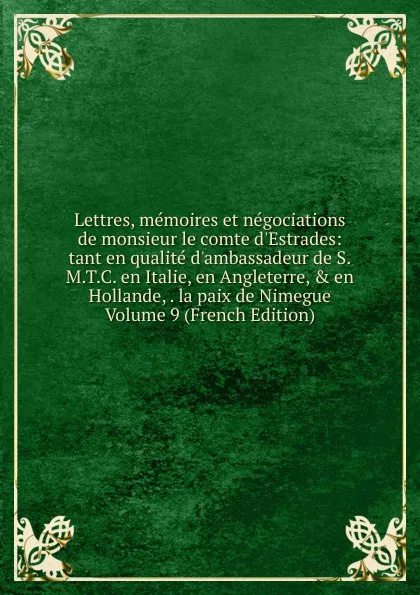 Обложка книги Lettres, memoires et negociations de monsieur le comte d.Estrades: tant en qualite d.ambassadeur de S.M.T.C. en Italie, en Angleterre, . en Hollande, . la paix de Nimegue Volume 9 (French Edition), 