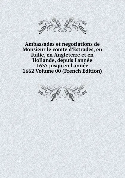 Обложка книги Ambassades et negotiations de Monsieur le comte d.Estrades, en Italie, en Angleterre et en Hollande, depuis l.annee 1637 jusqu.en l.annee 1662 Volume 00 (French Edition), 