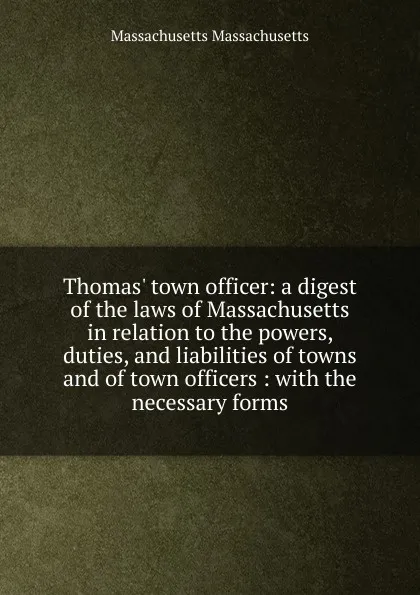 Обложка книги Thomas. town officer: a digest of the laws of Massachusetts in relation to the powers, duties, and liabilities of towns and of town officers : with the necessary forms, Massachusetts Massachusetts