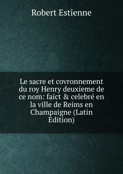 Обложка книги Le sacre et covronnement du roy Henry deuxieme de ce nom: faict . celebre en la ville de Reims en Champaigne (Latin Edition), Robert Estienne