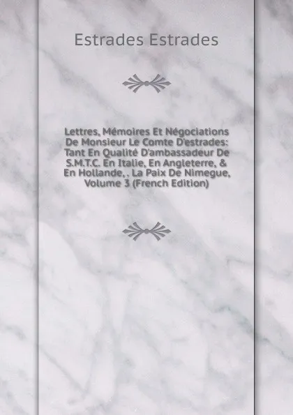 Обложка книги Lettres, Memoires Et Negociations De Monsieur Le Comte D.estrades: Tant En Qualite D.ambassadeur De S.M.T.C. En Italie, En Angleterre, . En Hollande, . La Paix De Nimegue, Volume 3 (French Edition), Estrades Estrades