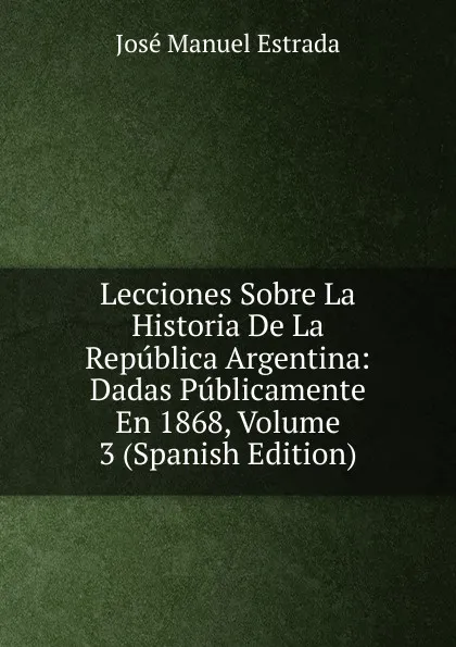 Обложка книги Lecciones Sobre La Historia De La Republica Argentina: Dadas Publicamente En 1868, Volume 3 (Spanish Edition), José Manuel Estrada