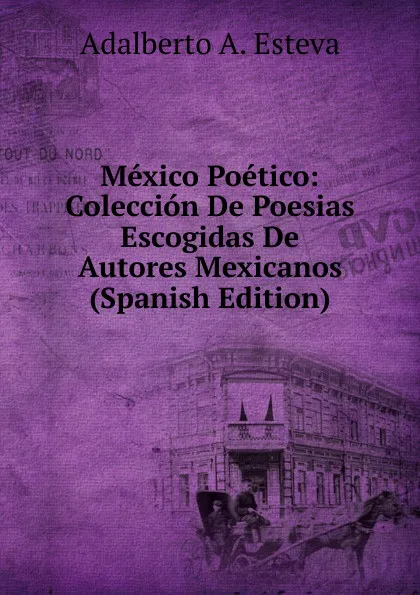 Обложка книги Mexico Poetico: Coleccion De Poesias Escogidas De Autores Mexicanos (Spanish Edition), Adalberto A. Esteva