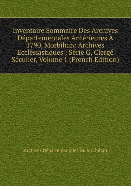 Обложка книги Inventaire Sommaire Des Archives Departementales Anterieures A 1790, Morbihan: Archives Ecclesiastiques : Serie G, Clerge Seculier, Volume 1 (French Edition), Archives Départementales Du Morbihan