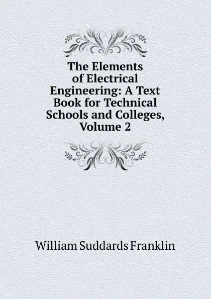 Обложка книги The Elements of Electrical Engineering: A Text Book for Technical Schools and Colleges, Volume 2, William Suddards Franklin