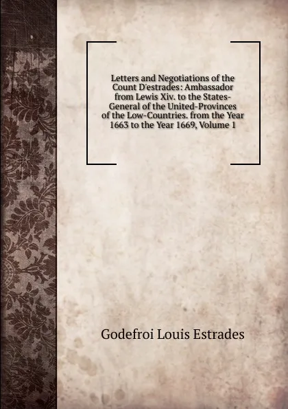 Обложка книги Letters and Negotiations of the Count D.estrades: Ambassador from Lewis Xiv. to the States-General of the United-Provinces of the Low-Countries. from the Year 1663 to the Year 1669, Volume 1, Godefroi Louis Estrades