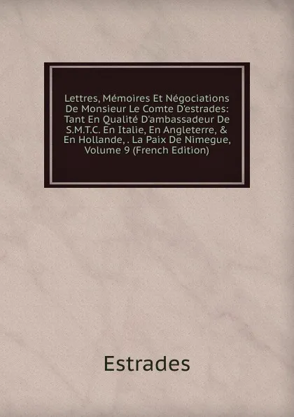 Обложка книги Lettres, Memoires Et Negociations De Monsieur Le Comte D.estrades: Tant En Qualite D.ambassadeur De S.M.T.C. En Italie, En Angleterre, . En Hollande, . La Paix De Nimegue, Volume 9 (French Edition), Estrades