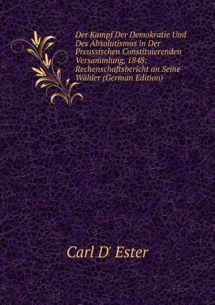 Обложка книги Der Kampf Der Demokratie Und Des Absolutismus in Der Preussischen Constituierenden Versammlung, 1848: Rechenschaftsbericht an Seine Wahler (German Edition), Carl D' Ester