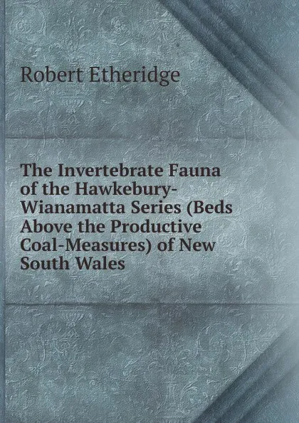 Обложка книги The Invertebrate Fauna of the Hawkebury-Wianamatta Series (Beds Above the Productive Coal-Measures) of New South Wales, Robert Etheridge