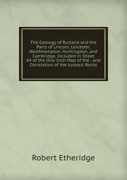 Обложка книги The Geology of Rutland and the Parts of Lincoln, Leicester, Northhampton, Huntingdon, and Cambridge, Included in Sheet 64 of the One-Inch Map of the . and Correlation of the Jurassic Rocks, Robert Etheridge