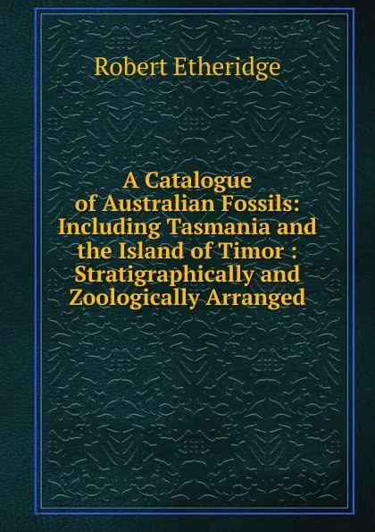 Обложка книги A Catalogue of Australian Fossils: Including Tasmania and the Island of Timor : Stratigraphically and Zoologically Arranged, Robert Etheridge