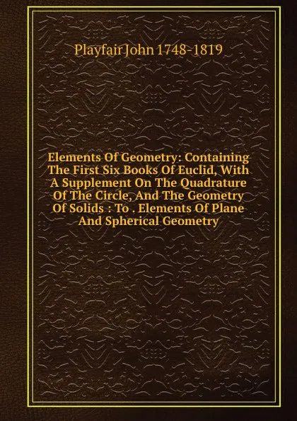 Обложка книги Elements Of Geometry: Containing The First Six Books Of Euclid, With A Supplement On The Quadrature Of The Circle, And The Geometry Of Solids : To . Elements Of Plane And Spherical Geometry, Playfair John 1748-1819