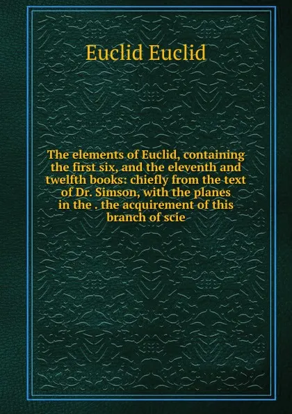 Обложка книги The elements of Euclid, containing the first six, and the eleventh and twelfth books: chiefly from the text of Dr. Simson, with the planes in the . the acquirement of this branch of scie, Euclid Euclid