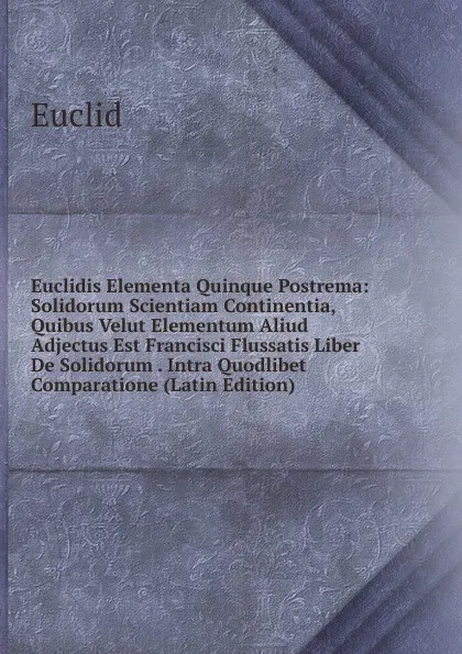 Обложка книги Euclidis Elementa Quinque Postrema: Solidorum Scientiam Continentia, Quibus Velut Elementum Aliud Adjectus Est Francisci Flussatis Liber De Solidorum . Intra Quodlibet Comparatione (Latin Edition), Euclid