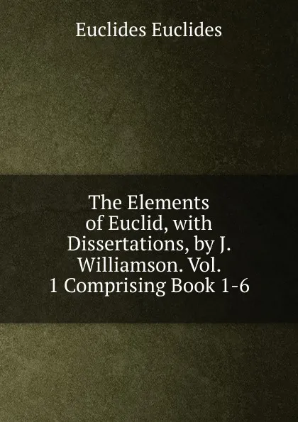 Обложка книги The Elements of Euclid, with Dissertations, by J. Williamson. Vol. 1 Comprising Book 1-6., Euclides Euclides