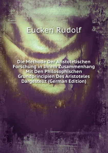 Обложка книги Die Methode Der Aristotelischen Forschung in Ihrem Zusammenhang Mit Den Philosophischen Grundprincipien Des Aristoteles Dargestellt (German Edition), Rudolf Eucken