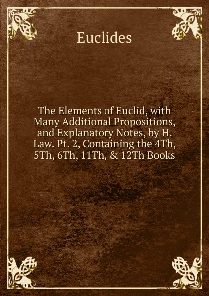 Обложка книги The Elements of Euclid, with Many Additional Propositions, and Explanatory Notes, by H. Law. Pt. 2, Containing the 4Th, 5Th, 6Th, 11Th, . 12Th Books, Euclides