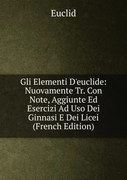 Обложка книги Gli Elementi D.euclide: Nuovamente Tr. Con Note, Aggiunte Ed Esercizi Ad Uso Dei Ginnasi E Dei Licei (French Edition), Euclid