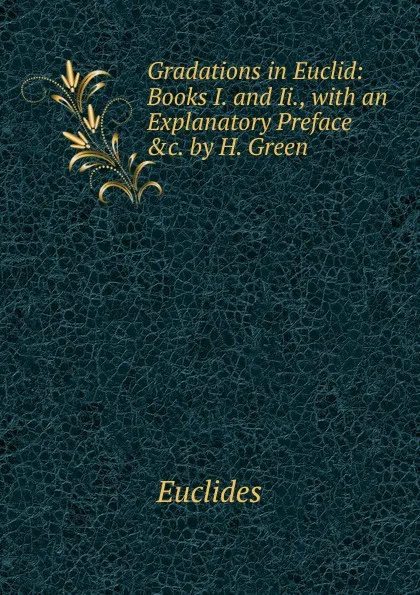 Обложка книги Gradations in Euclid: Books I. and Ii., with an Explanatory Preface .c. by H. Green, Euclides