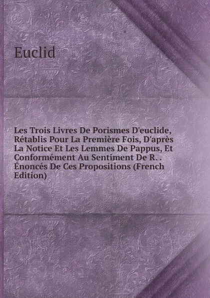 Обложка книги Les Trois Livres De Porismes D.euclide, Retablis Pour La Premiere Fois, D.apres La Notice Et Les Lemmes De Pappus, Et Conformement Au Sentiment De R. . Enonces De Ces Propositions (French Edition), Euclid