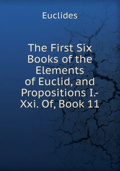 Обложка книги The First Six Books of the Elements of Euclid, and Propositions I.-Xxi. Of, Book 11, Euclides