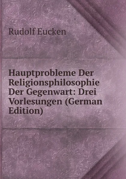 Обложка книги Hauptprobleme Der Religionsphilosophie Der Gegenwart: Drei Vorlesungen (German Edition), Rudolf Eucken