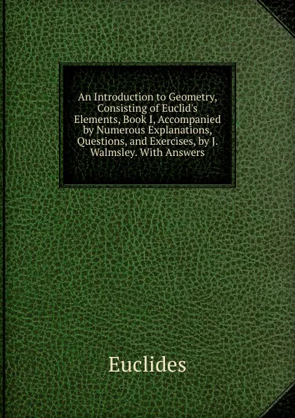 Обложка книги An Introduction to Geometry, Consisting of Euclid.s Elements, Book I, Accompanied by Numerous Explanations, Questions, and Exercises, by J. Walmsley. With Answers, Euclides