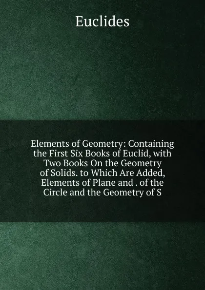 Обложка книги Elements of Geometry: Containing the First Six Books of Euclid, with Two Books On the Geometry of Solids. to Which Are Added, Elements of Plane and . of the Circle and the Geometry of S, Euclides