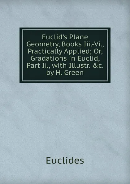 Обложка книги Euclid.s Plane Geometry, Books Iii.-Vi., Practically Applied; Or, Gradations in Euclid, Part Ii., with Illustr. .c. by H. Green, Euclides