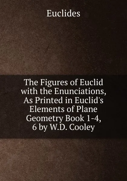 Обложка книги The Figures of Euclid with the Enunciations, As Printed in Euclid.s Elements of Plane Geometry Book 1-4, 6 by W.D. Cooley, Euclides