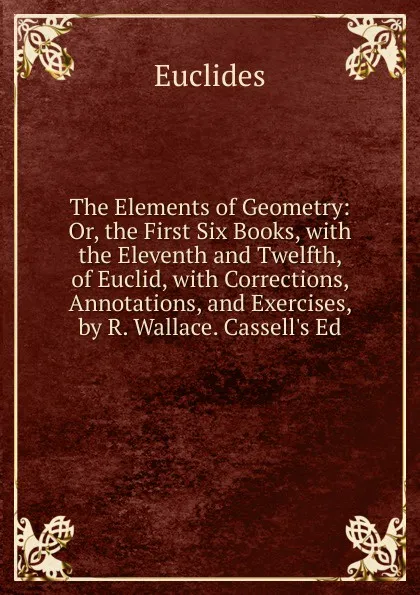 Обложка книги The Elements of Geometry: Or, the First Six Books, with the Eleventh and Twelfth, of Euclid, with Corrections, Annotations, and Exercises, by R. Wallace. Cassell.s Ed, Euclides