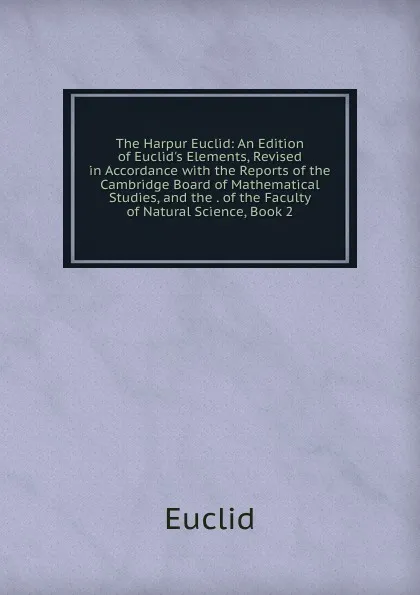 Обложка книги The Harpur Euclid: An Edition of Euclid.s Elements, Revised in Accordance with the Reports of the Cambridge Board of Mathematical Studies, and the . of the Faculty of Natural Science, Book 2, Euclid