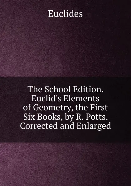 Обложка книги The School Edition. Euclid.s Elements of Geometry, the First Six Books, by R. Potts. Corrected and Enlarged, Euclides