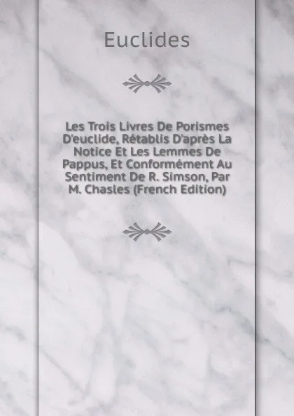 Обложка книги Les Trois Livres De Porismes D.euclide, Retablis D.apres La Notice Et Les Lemmes De Pappus, Et Conformement Au Sentiment De R. Simson, Par M. Chasles (French Edition), Euclides