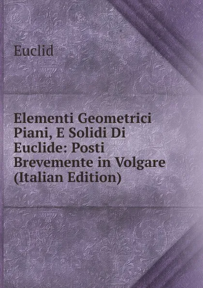 Обложка книги Elementi Geometrici Piani, E Solidi Di Euclide: Posti Brevemente in Volgare (Italian Edition), Euclid