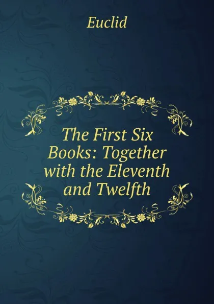 Обложка книги The First Six Books: Together with the Eleventh and Twelfth, Euclid