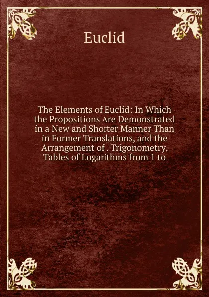 Обложка книги The Elements of Euclid: In Which the Propositions Are Demonstrated in a New and Shorter Manner Than in Former Translations, and the Arrangement of . Trigonometry, Tables of Logarithms from 1 to, Euclid