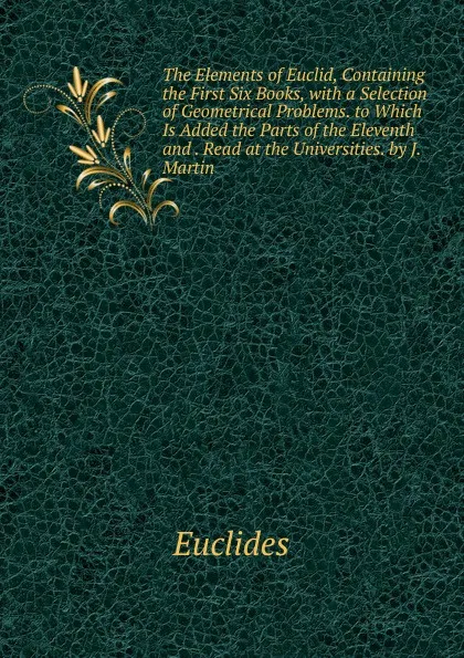 Обложка книги The Elements of Euclid, Containing the First Six Books, with a Selection of Geometrical Problems. to Which Is Added the Parts of the Eleventh and . Read at the Universities. by J. Martin, Euclides