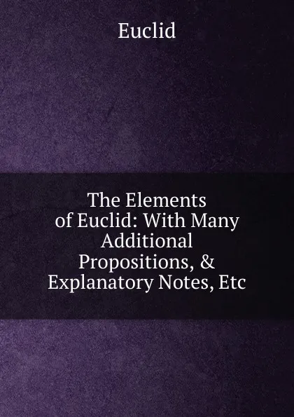 Обложка книги The Elements of Euclid: With Many Additional Propositions, . Explanatory Notes, Etc, Euclid