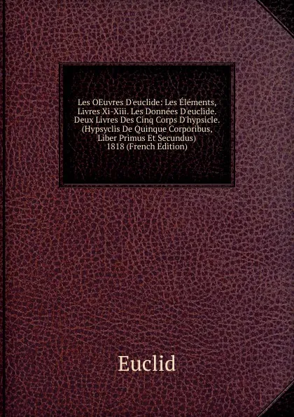 Обложка книги Les OEuvres D.euclide: Les Elements, Livres Xi-Xiii. Les Donnees D.euclide. Deux Livres Des Cinq Corps D.hypsicle. (Hypsyclis De Quinque Corporibus, Liber Primus Et Secundus) 1818 (French Edition), Euclid