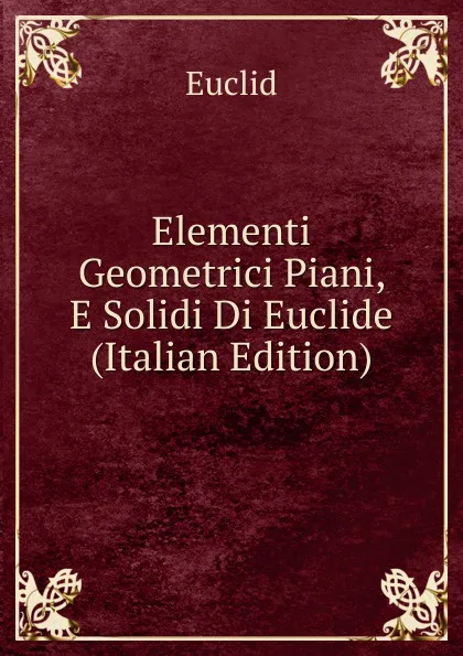 Обложка книги Elementi Geometrici Piani, E Solidi Di Euclide (Italian Edition), Euclid