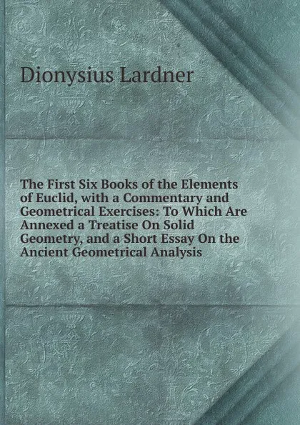 Обложка книги The First Six Books of the Elements of Euclid, with a Commentary and Geometrical Exercises: To Which Are Annexed a Treatise On Solid Geometry, and a Short Essay On the Ancient Geometrical Analysis, Lardner Dionysius