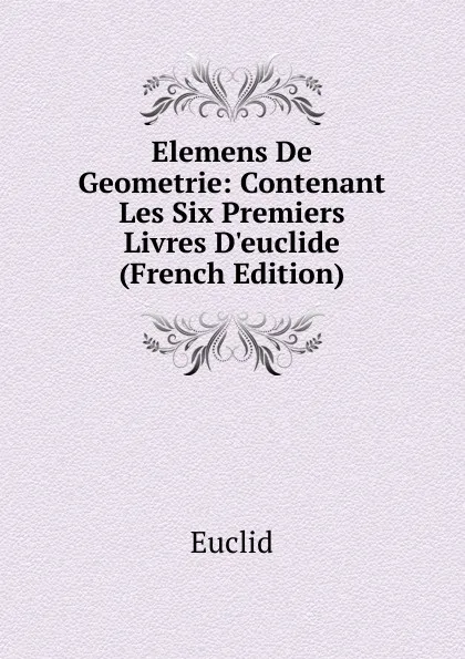 Обложка книги Elemens De Geometrie: Contenant Les Six Premiers Livres D.euclide (French Edition), Euclid