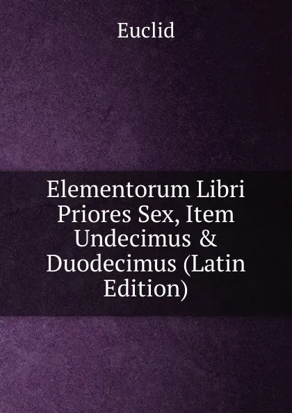 Обложка книги Elementorum Libri Priores Sex, Item Undecimus . Duodecimus (Latin Edition), Euclid