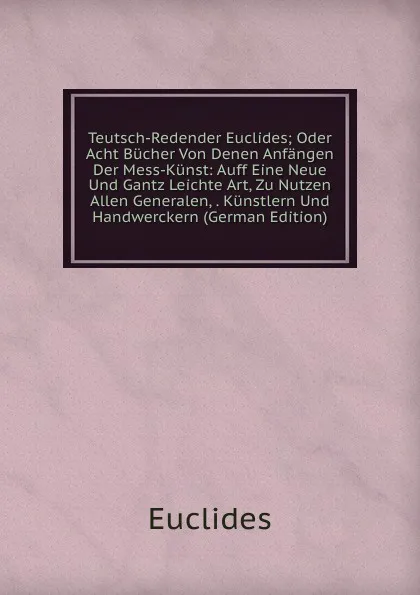 Обложка книги Teutsch-Redender Euclides; Oder Acht Bucher Von Denen Anfangen Der Mess-Kunst: Auff Eine Neue Und Gantz Leichte Art, Zu Nutzen Allen Generalen, . Kunstlern Und Handwerckern (German Edition), Euclides