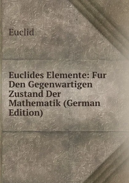 Обложка книги Euclides Elemente: Fur Den Gegenwartigen Zustand Der Mathematik (German Edition), Euclid